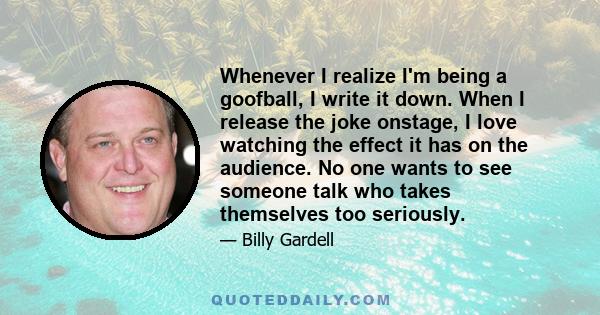 Whenever I realize I'm being a goofball, I write it down. When I release the joke onstage, I love watching the effect it has on the audience. No one wants to see someone talk who takes themselves too seriously.