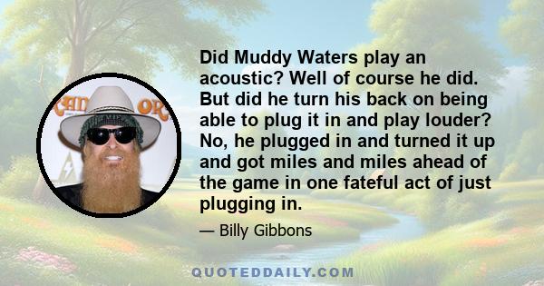 Did Muddy Waters play an acoustic? Well of course he did. But did he turn his back on being able to plug it in and play louder? No, he plugged in and turned it up and got miles and miles ahead of the game in one fateful