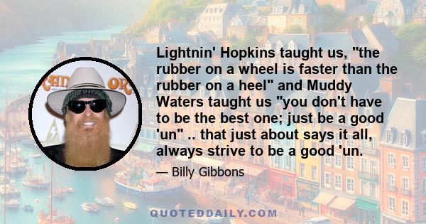 Lightnin' Hopkins taught us, the rubber on a wheel is faster than the rubber on a heel and Muddy Waters taught us you don't have to be the best one; just be a good 'un .. that just about says it all, always strive to be