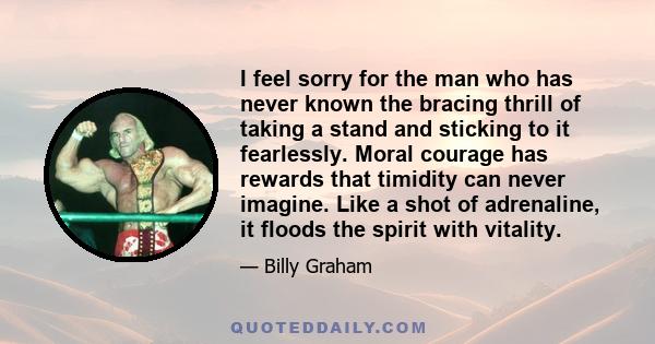 I feel sorry for the man who has never known the bracing thrill of taking a stand and sticking to it fearlessly. Moral courage has rewards that timidity can never imagine. Like a shot of adrenaline, it floods the spirit