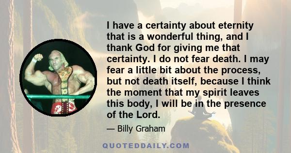 I have a certainty about eternity that is a wonderful thing, and I thank God for giving me that certainty. I do not fear death. I may fear a little bit about the process, but not death itself, because I think the moment