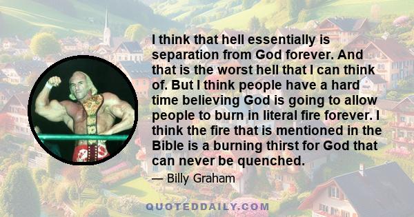 I think that hell essentially is separation from God forever. And that is the worst hell that I can think of. But I think people have a hard time believing God is going to allow people to burn in literal fire forever. I