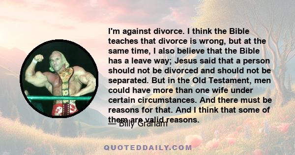 I'm against divorce. I think the Bible teaches that divorce is wrong, but at the same time, I also believe that the Bible has a leave way; Jesus said that a person should not be divorced and should not be separated. But