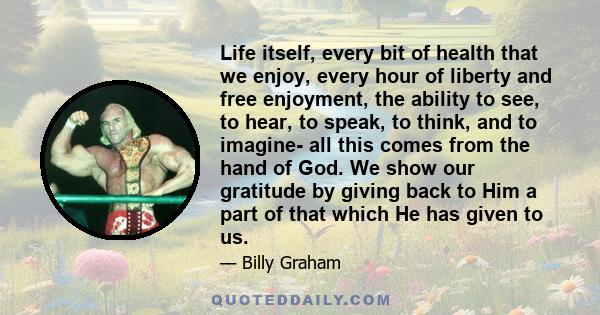 Life itself, every bit of health that we enjoy, every hour of liberty and free enjoyment, the ability to see, to hear, to speak, to think, and to imagine- all this comes from the hand of God. We show our gratitude by