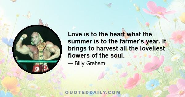 Love is to the heart what the summer is to the farmer's year. It brings to harvest all the loveliest flowers of the soul.