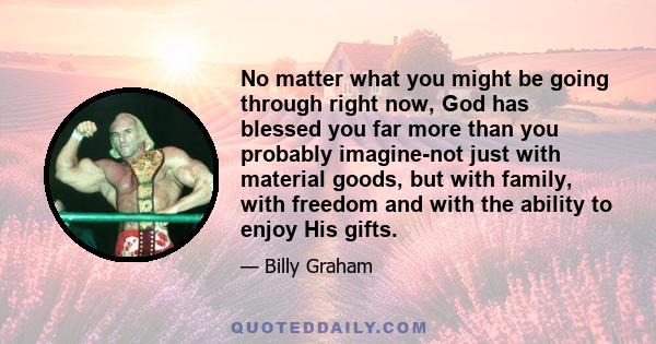 No matter what you might be going through right now, God has blessed you far more than you probably imagine-not just with material goods, but with family, with freedom and with the ability to enjoy His gifts.