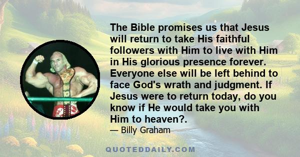 The Bible promises us that Jesus will return to take His faithful followers with Him to live with Him in His glorious presence forever. Everyone else will be left behind to face God's wrath and judgment. If Jesus were