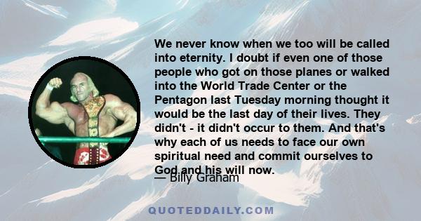 We never know when we too will be called into eternity. I doubt if even one of those people who got on those planes or walked into the World Trade Center or the Pentagon last Tuesday morning thought it would be the last