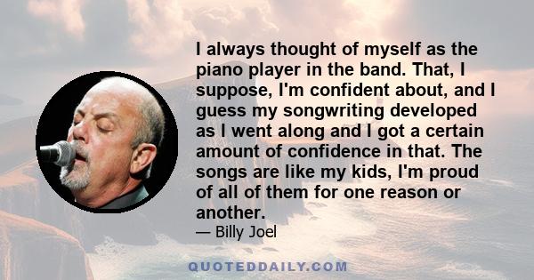 I always thought of myself as the piano player in the band. That, I suppose, I'm confident about, and I guess my songwriting developed as I went along and I got a certain amount of confidence in that. The songs are like