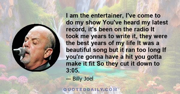 I am the entertainer, I've come to do my show You've heard my latest record, it's been on the radio It took me years to write it, they were the best years of my life It was a beautiful song but it ran too long If you're