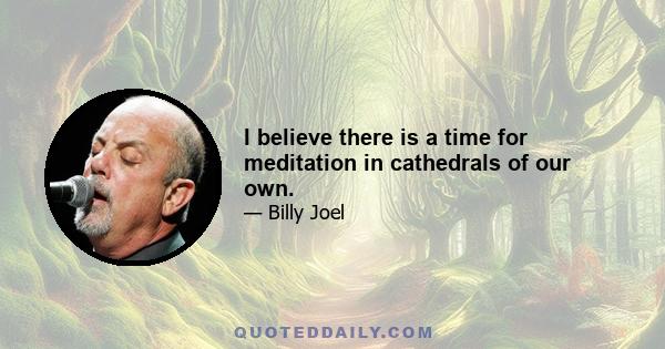 I believe there is a time for meditation in cathedrals of our own.