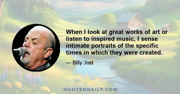 When I look at great works of art or listen to inspired music, I sense intimate portraits of the specific times in which they were created.