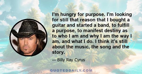 I'm hungry for purpose. I'm looking for still that reason that I bought a guitar and started a band, to fulfill a purpose, to manifest destiny as to who I am and why I am the way I am, and what I do. I think it's still