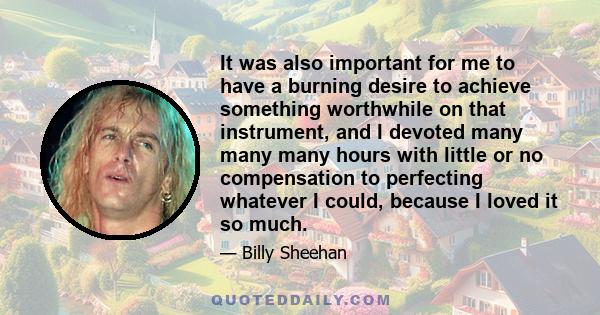 It was also important for me to have a burning desire to achieve something worthwhile on that instrument, and I devoted many many many hours with little or no compensation to perfecting whatever I could, because I loved