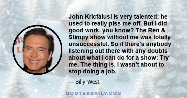 John Kricfalusi is very talented; he used to really piss me off. But I did good work, you know? The Ren & Stimpy show without me was totally unsuccessful. So if there's anybody listening out there with any doubts about