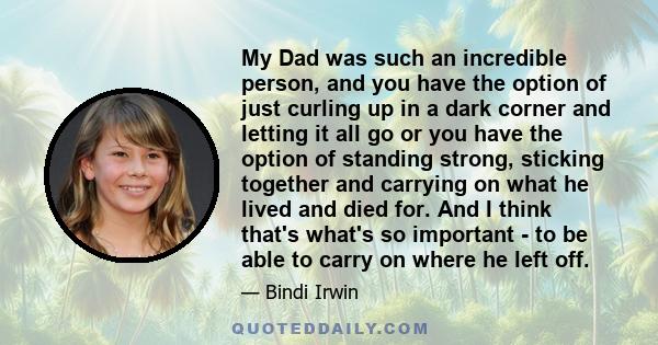 My Dad was such an incredible person, and you have the option of just curling up in a dark corner and letting it all go or you have the option of standing strong, sticking together and carrying on what he lived and died