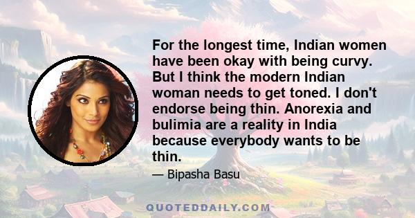 For the longest time, Indian women have been okay with being curvy. But I think the modern Indian woman needs to get toned. I don't endorse being thin. Anorexia and bulimia are a reality in India because everybody wants