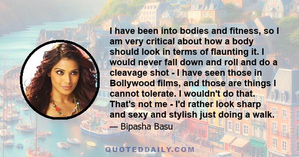 I have been into bodies and fitness, so I am very critical about how a body should look in terms of flaunting it. I would never fall down and roll and do a cleavage shot - I have seen those in Bollywood films, and those