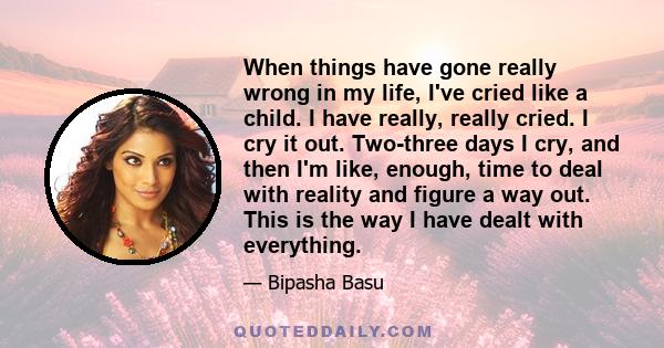 When things have gone really wrong in my life, I've cried like a child. I have really, really cried. I cry it out. Two-three days I cry, and then I'm like, enough, time to deal with reality and figure a way out. This is