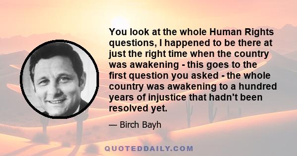 You look at the whole Human Rights questions, I happened to be there at just the right time when the country was awakening - this goes to the first question you asked - the whole country was awakening to a hundred years