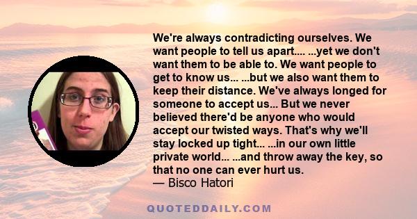 We're always contradicting ourselves. We want people to tell us apart.... ...yet we don't want them to be able to. We want people to get to know us... ...but we also want them to keep their distance. We've always longed