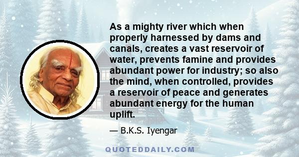 As a mighty river which when properly harnessed by dams and canals, creates a vast reservoir of water, prevents famine and provides abundant power for industry; so also the mind, when controlled, provides a reservoir of