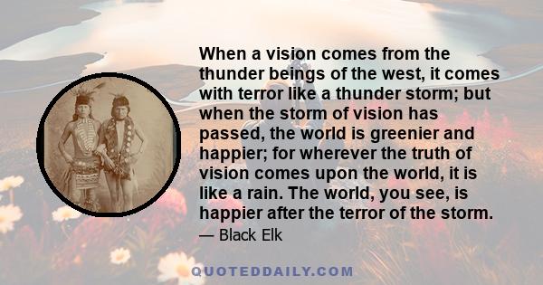 When a vision comes from the thunder beings of the west, it comes with terror like a thunder storm; but when the storm of vision has passed, the world is greenier and happier; for wherever the truth of vision comes upon