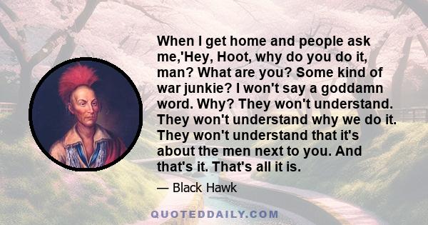 When I get home and people ask me,'Hey, Hoot, why do you do it, man? What are you? Some kind of war junkie? I won't say a goddamn word. Why? They won't understand. They won't understand why we do it. They won't
