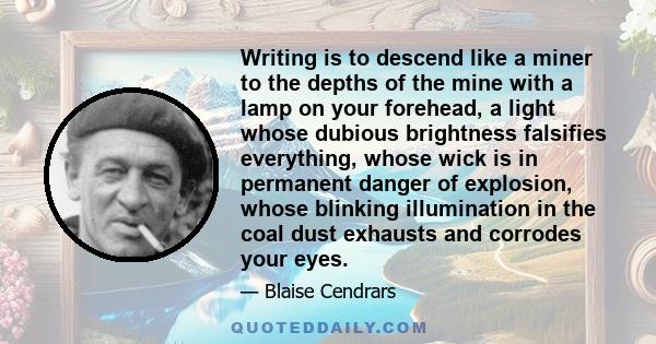 Writing is to descend like a miner to the depths of the mine with a lamp on your forehead, a light whose dubious brightness falsifies everything, whose wick is in permanent danger of explosion, whose blinking