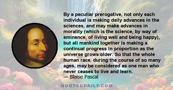By a peculiar prerogative, not only each individual is making daily advances in the sciences, and may make advances in morality (which is the science, by way of eminence, of living well and being happy), but all mankind