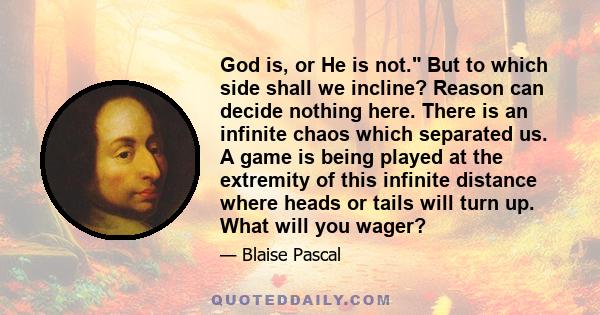 God is, or He is not. But to which side shall we incline? Reason can decide nothing here. There is an infinite chaos which separated us. A game is being played at the extremity of this infinite distance where heads or