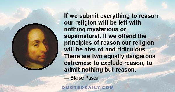 If we submit everything to reason our religion will be left with nothing mysterious or supernatural. If we offend the principles of reason our religion will be absurd and ridiculous . . . There are two equally dangerous