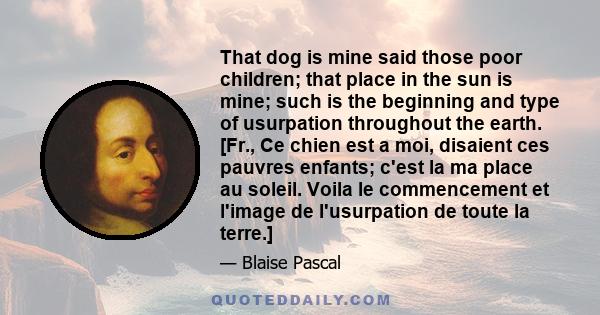That dog is mine said those poor children; that place in the sun is mine; such is the beginning and type of usurpation throughout the earth. [Fr., Ce chien est a moi, disaient ces pauvres enfants; c'est la ma place au