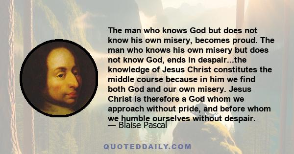 The man who knows God but does not know his own misery, becomes proud. The man who knows his own misery but does not know God, ends in despair...the knowledge of Jesus Christ constitutes the middle course because in him