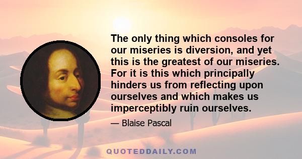 The only thing which consoles for our miseries is diversion, and yet this is the greatest of our miseries. For it is this which principally hinders us from reflecting upon ourselves and which makes us imperceptibly ruin