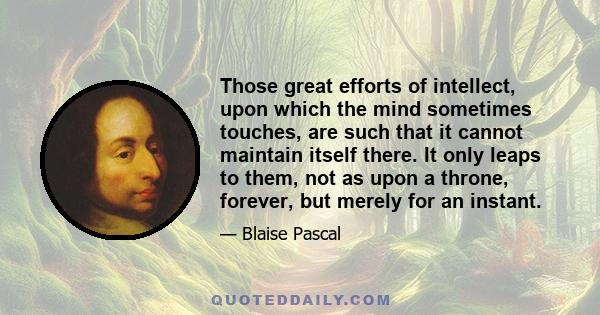 Those great efforts of intellect, upon which the mind sometimes touches, are such that it cannot maintain itself there. It only leaps to them, not as upon a throne, forever, but merely for an instant.