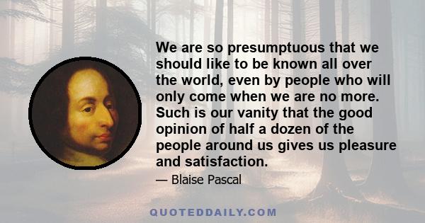 We are so presumptuous that we should like to be known all over the world, even by people who will only come when we are no more. Such is our vanity that the good opinion of half a dozen of the people around us gives us