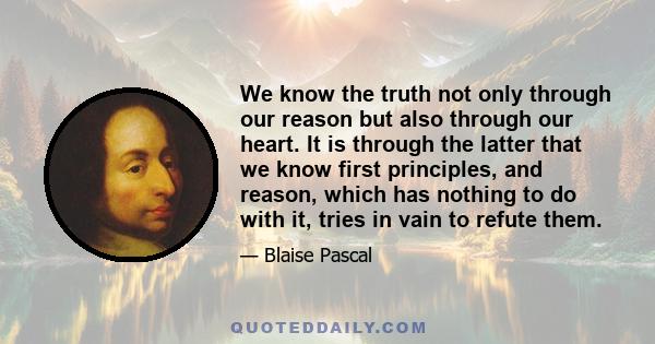 We know the truth not only through our reason but also through our heart. It is through the latter that we know first principles, and reason, which has nothing to do with it, tries in vain to refute them.