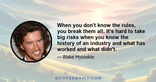 When you don't know the rules, you break them all. It's hard to take big risks when you know the history of an industry and what has worked and what didn't.