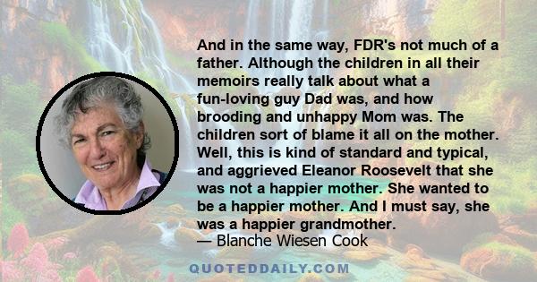 And in the same way, FDR's not much of a father. Although the children in all their memoirs really talk about what a fun-loving guy Dad was, and how brooding and unhappy Mom was. The children sort of blame it all on the