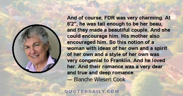 And of course, FDR was very charming. At 6'2, he was tall enough to be her beau, and they made a beautiful couple. And she could encourage him. His mother also encouraged him. So this notion of a woman with ideas of her