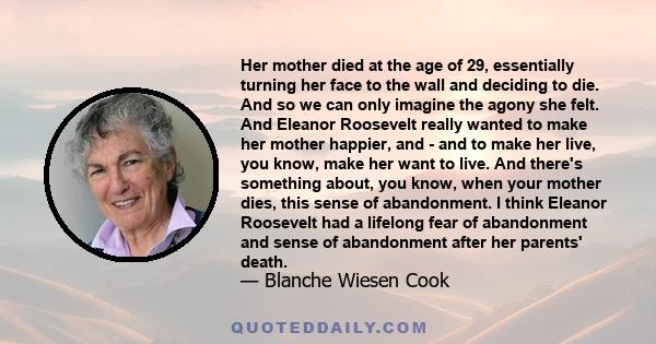 Her mother died at the age of 29, essentially turning her face to the wall and deciding to die. And so we can only imagine the agony she felt. And Eleanor Roosevelt really wanted to make her mother happier, and - and to