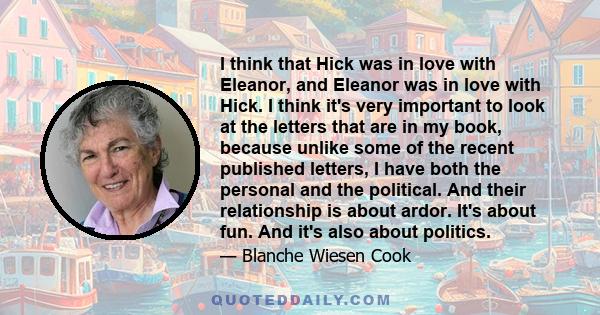 I think that Hick was in love with Eleanor, and Eleanor was in love with Hick. I think it's very important to look at the letters that are in my book, because unlike some of the recent published letters, I have both the