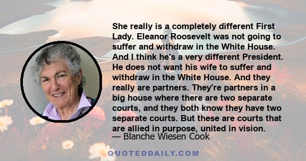 She really is a completely different First Lady. Eleanor Roosevelt was not going to suffer and withdraw in the White House. And I think he's a very different President. He does not want his wife to suffer and withdraw