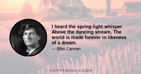 I heard the spring light whisper Above the dancing stream, The world is made forever in likeness of a dream.