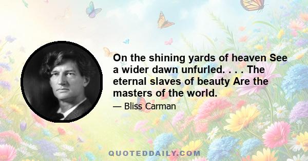 On the shining yards of heaven See a wider dawn unfurled. . . . The eternal slaves of beauty Are the masters of the world.