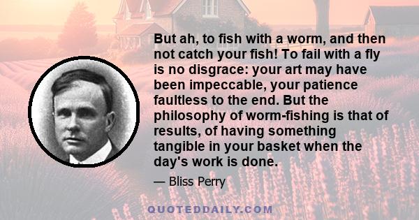 But ah, to fish with a worm, and then not catch your fish! To fail with a fly is no disgrace: your art may have been impeccable, your patience faultless to the end. But the philosophy of worm-fishing is that of results,