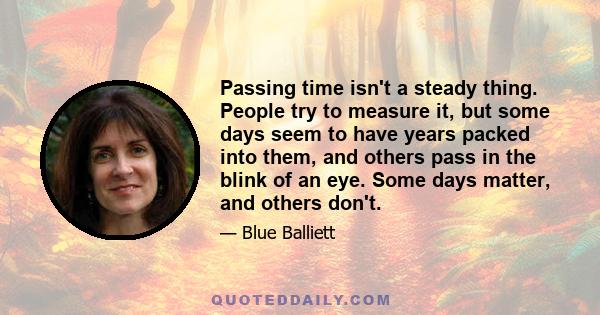 Passing time isn't a steady thing. People try to measure it, but some days seem to have years packed into them, and others pass in the blink of an eye. Some days matter, and others don't.