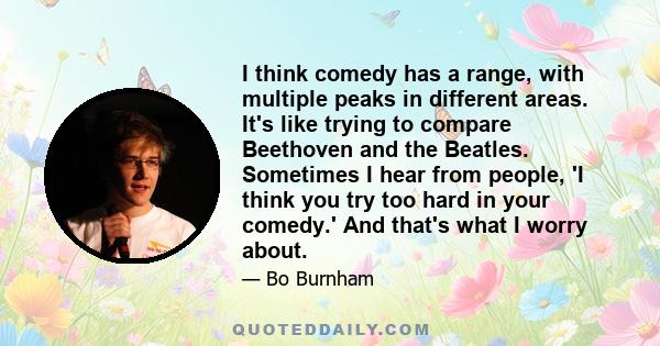 I think comedy has a range, with multiple peaks in different areas. It's like trying to compare Beethoven and the Beatles. Sometimes I hear from people, 'I think you try too hard in your comedy.' And that's what I worry