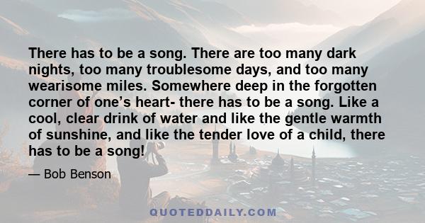 There has to be a song. There are too many dark nights, too many troublesome days, and too many wearisome miles. Somewhere deep in the forgotten corner of one’s heart- there has to be a song. Like a cool, clear drink of